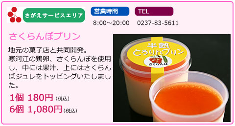 さがえサービスエリア　営業時間　8:00～20:00　TEL　0237-83-5611　さくらんぼプリン　地元の菓子店と共同開発。寒河江の鶏卵、さくらんぼを使用し、中には果汁、上にはさくらんぼジュレをトッピングいたしました。　1個　180円（税込）6個　1,080円（税込）