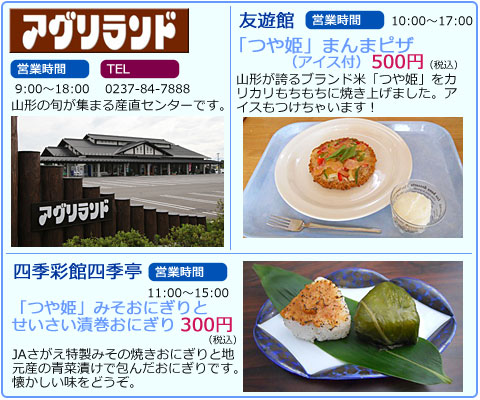 アグリランド　営業時間　9:00～18:00　TEL　0237-84-7888　山形の旬が集まる産直センターです。　四季彩館四季亭　営業時間　11:00～15:00　「つや姫」みそおにぎりとせいさい漬巻おにぎり　300円（税込）　JAさがえ特製みその焼きおにぎりと地元産の青菜漬けで包んだおにぎりです。懐かしい味をどうぞ。　友遊館　営業時間　10:00～17:00　「つや姫」まんまピザ（アイス付）　500円（税込）　山形が誇るブランド米「つや姫」をカリカリもちもちに焼き上げました。アイスもつけちゃいます！
