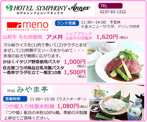 ホテルシンフォニーアネックス　TEL　0237-83-1222　memo　ランチ営業　11:30～14:00　不定休　※全メニューサラダ、ドリンク付き　山形牛もも肉使用　アメ丼　トップブランド山形牛の洋風丼　1,620円（税込）　マル秘ライスを(1)肉で巻いて(2)サラダとまぜまぜして(3)特製デミソースをからめて・・・赤身の旨さが無限にひろがります。　かほくイタリア野菜使用パスタ　1,000円(税込)　住吉屋コラボ商品豆乳冷製パスタ～香草サラダ仕立て～限定10食　1,500円(税込)　吟処みやま亭　営業時間　11:00～13:30（ラストオーダー）　つや姫入り特製米粉麺。　1,080円（税込）　「つや姫」配合の米粉100％麺。季節の天麩羅と併せてご賞味ください。
