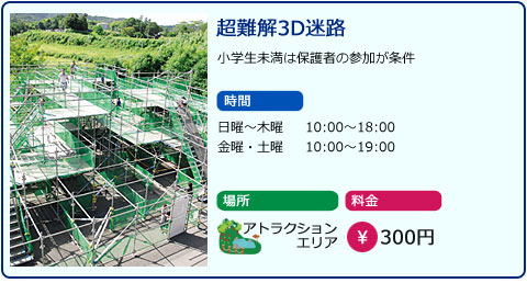 超難解3D迷路　小学生未満は保護者の参加が条件　時間　日曜～木曜　10：00～18：00　金曜、土曜　10：00～19：00　場所　アトラクションエリア　料金　300円