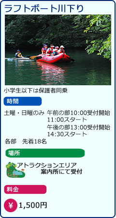 ラフトボート川下り　小学生以下は保護者同乗　時間　土曜・日曜のみ　午前の部10：00受付開始　11:00スタート　午後の部13：00受付開始　14:30スタート　各部　先着18名　場所　アトラクションエリア案内所にて受付　料金　1,500円