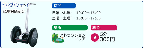 セグウェイ　搭乗制限あり　時間　日曜～木曜　10：00～16：00　金曜、土曜　10：00～17：00　場所　アトラクションエリア　料金　5分300円