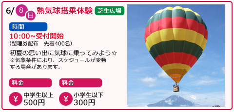 熱気球搭乗体験　日にち　6月8日（日曜）　場所　芝生広場　時間　10：00～受付開始（整理券配布　先着400名）　料金　中学生以上　500円　小学生以下　300円　初夏の思い出に気球に乗ってみよう　※気象条件により、スケジュールが変動する場合があります。