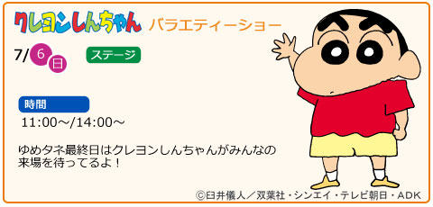 クレヨンしんちゃんバラエティーショ　日にち　7月6日（日曜）　場所　ステージ　時間　11：00～　14：00～　ゆめタネ最終日はクレヨンしんちゃんがみんなの来場を待ってるよ！