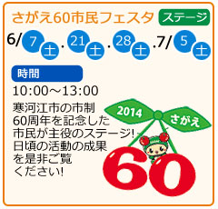 さがえ60市民フェスタ　日にち　6月7日（土曜）・6月21日（土曜）・6月28日（土曜）・7月5日（土曜）　場所　ステージ　時間　10：00～13：00　寒河江市の市制60周年を記念した市民が主役のステージ！日頃の活動の成果を是非ご覧ください！