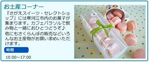 お土産コーナー　『さがえスイーツ・セレクトショップ』には寒河江市内のお菓子が集まります。カフェパラソルで飲み物と一緒におひとつどうぞ♪　他にもさくらんぼの販売などいろんなお土産物がお買い求めいただけます。　時間10:00から17:00